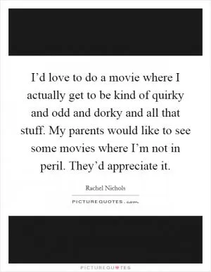 I’d love to do a movie where I actually get to be kind of quirky and odd and dorky and all that stuff. My parents would like to see some movies where I’m not in peril. They’d appreciate it Picture Quote #1