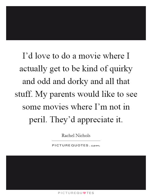 I'd love to do a movie where I actually get to be kind of quirky and odd and dorky and all that stuff. My parents would like to see some movies where I'm not in peril. They'd appreciate it. Picture Quote #1