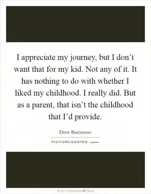 I appreciate my journey, but I don’t want that for my kid. Not any of it. It has nothing to do with whether I liked my childhood. I really did. But as a parent, that isn’t the childhood that I’d provide Picture Quote #1