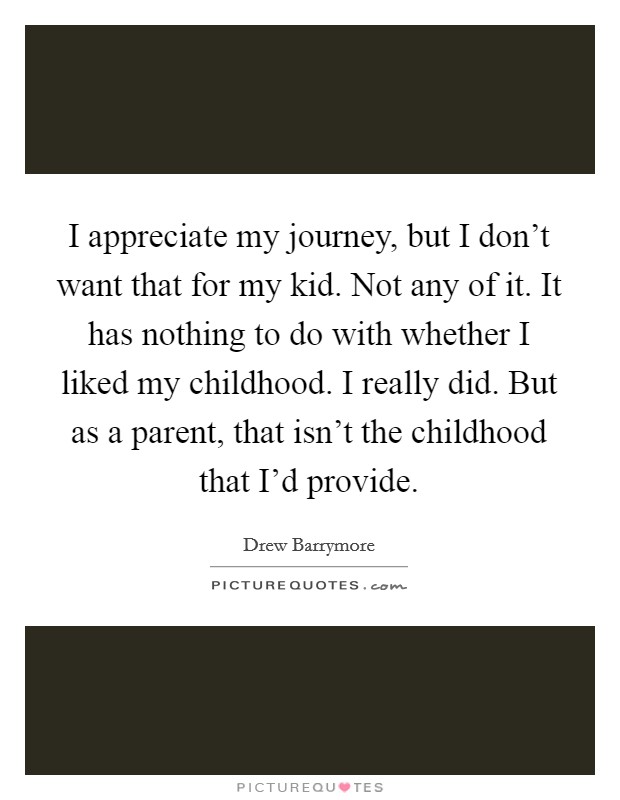 I appreciate my journey, but I don't want that for my kid. Not any of it. It has nothing to do with whether I liked my childhood. I really did. But as a parent, that isn't the childhood that I'd provide. Picture Quote #1