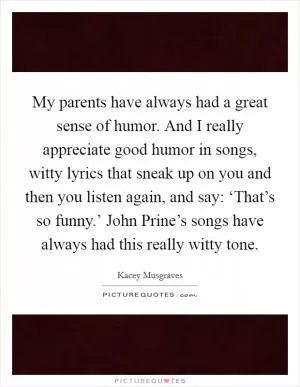 My parents have always had a great sense of humor. And I really appreciate good humor in songs, witty lyrics that sneak up on you and then you listen again, and say: ‘That’s so funny.’ John Prine’s songs have always had this really witty tone Picture Quote #1