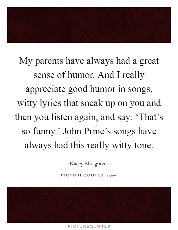 My parents have always had a great sense of humor. And I really appreciate good humor in songs, witty lyrics that sneak up on you and then you listen again, and say: ‘That's so funny.' John Prine's songs have always had this really witty tone. Picture Quote #1