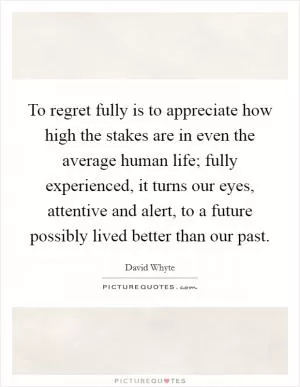 To regret fully is to appreciate how high the stakes are in even the average human life; fully experienced, it turns our eyes, attentive and alert, to a future possibly lived better than our past Picture Quote #1