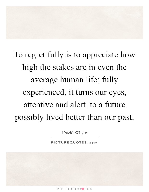 To regret fully is to appreciate how high the stakes are in even the average human life; fully experienced, it turns our eyes, attentive and alert, to a future possibly lived better than our past Picture Quote #1