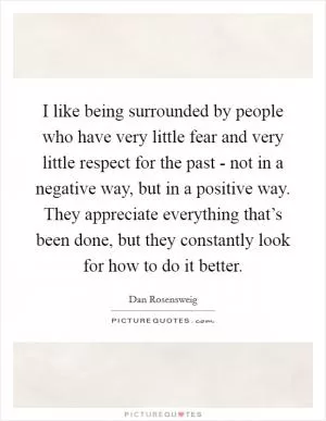 I like being surrounded by people who have very little fear and very little respect for the past - not in a negative way, but in a positive way. They appreciate everything that’s been done, but they constantly look for how to do it better Picture Quote #1