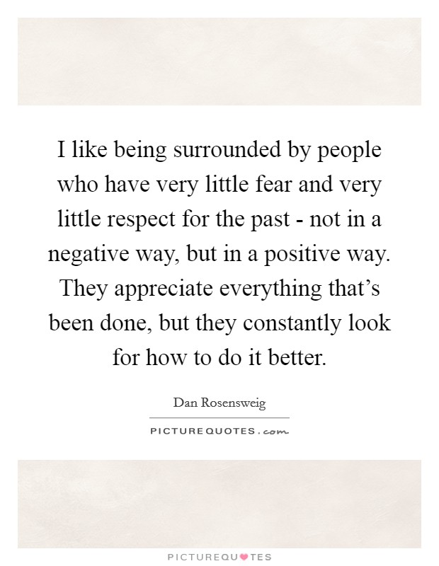 I like being surrounded by people who have very little fear and very little respect for the past - not in a negative way, but in a positive way. They appreciate everything that's been done, but they constantly look for how to do it better. Picture Quote #1