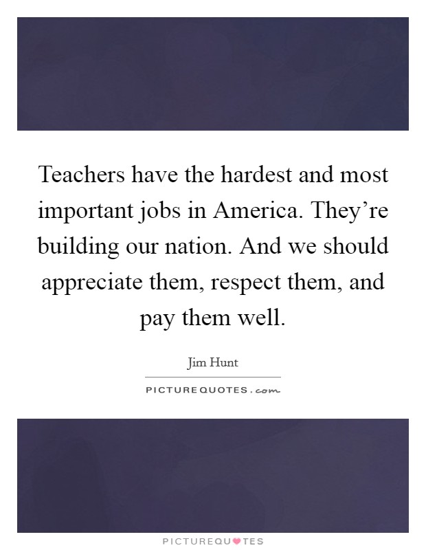 Teachers have the hardest and most important jobs in America. They're building our nation. And we should appreciate them, respect them, and pay them well. Picture Quote #1