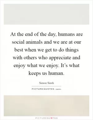 At the end of the day, humans are social animals and we are at our best when we get to do things with others who appreciate and enjoy what we enjoy. It’s what keeps us human Picture Quote #1