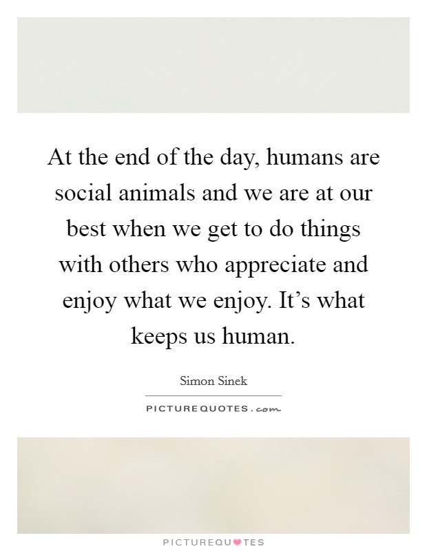 At the end of the day, humans are social animals and we are at our best when we get to do things with others who appreciate and enjoy what we enjoy. It's what keeps us human. Picture Quote #1