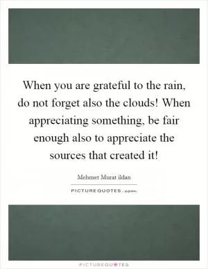 When you are grateful to the rain, do not forget also the clouds! When appreciating something, be fair enough also to appreciate the sources that created it! Picture Quote #1