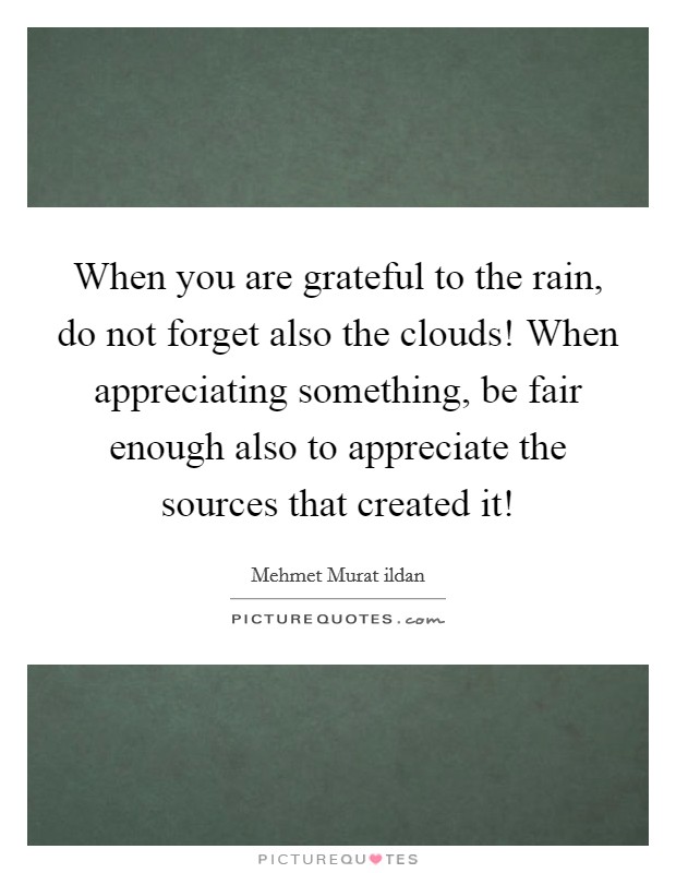 When you are grateful to the rain, do not forget also the clouds! When appreciating something, be fair enough also to appreciate the sources that created it! Picture Quote #1