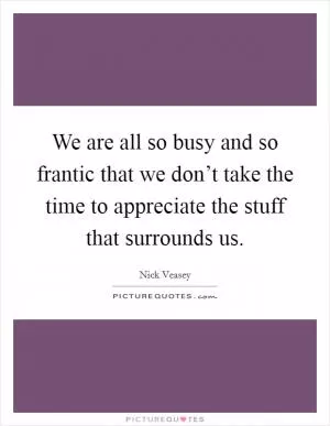 We are all so busy and so frantic that we don’t take the time to appreciate the stuff that surrounds us Picture Quote #1