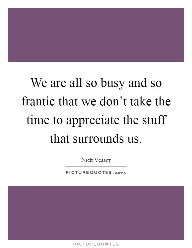 We are all so busy and so frantic that we don't take the time to appreciate the stuff that surrounds us. Picture Quote #1