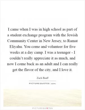 I came when I was in high school as part of a student exchange program with the Jewish Community Center in New Jersey, to Ramat Eliyahu. You come and volunteer for five weeks at a day camp. I was a teenager - I couldn’t really appreciate it as much, and now I come back as an adult and I can really get the flavor of the city, and I love it Picture Quote #1