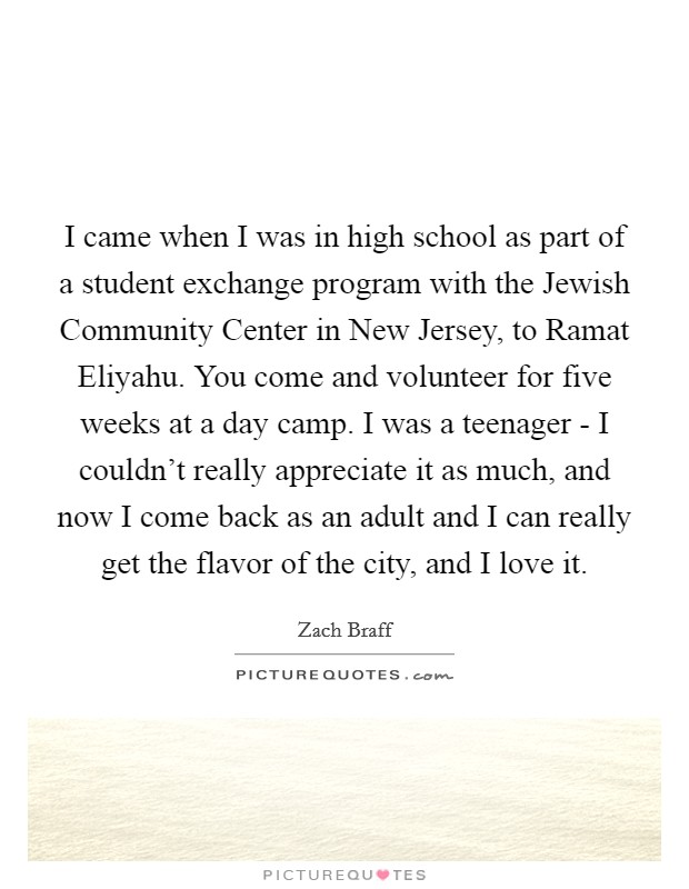 I came when I was in high school as part of a student exchange program with the Jewish Community Center in New Jersey, to Ramat Eliyahu. You come and volunteer for five weeks at a day camp. I was a teenager - I couldn't really appreciate it as much, and now I come back as an adult and I can really get the flavor of the city, and I love it. Picture Quote #1