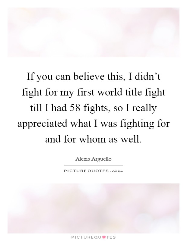 If you can believe this, I didn't fight for my first world title fight till I had 58 fights, so I really appreciated what I was fighting for and for whom as well. Picture Quote #1