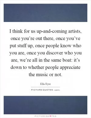 I think for us up-and-coming artists, once you’re out there, once you’ve put stuff up, once people know who you are, once you discover who you are, we’re all in the same boat: it’s down to whether people appreciate the music or not Picture Quote #1