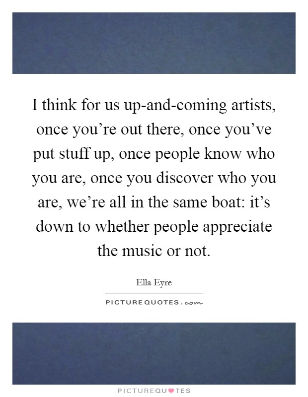 I think for us up-and-coming artists, once you're out there, once you've put stuff up, once people know who you are, once you discover who you are, we're all in the same boat: it's down to whether people appreciate the music or not. Picture Quote #1