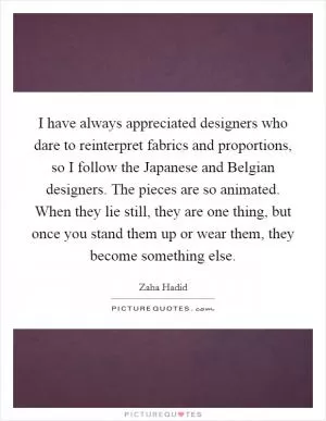 I have always appreciated designers who dare to reinterpret fabrics and proportions, so I follow the Japanese and Belgian designers. The pieces are so animated. When they lie still, they are one thing, but once you stand them up or wear them, they become something else Picture Quote #1