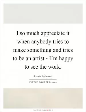 I so much appreciate it when anybody tries to make something and tries to be an artist - I’m happy to see the work Picture Quote #1
