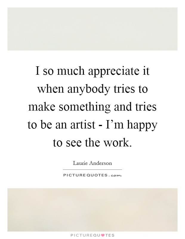 I so much appreciate it when anybody tries to make something and tries to be an artist - I'm happy to see the work. Picture Quote #1