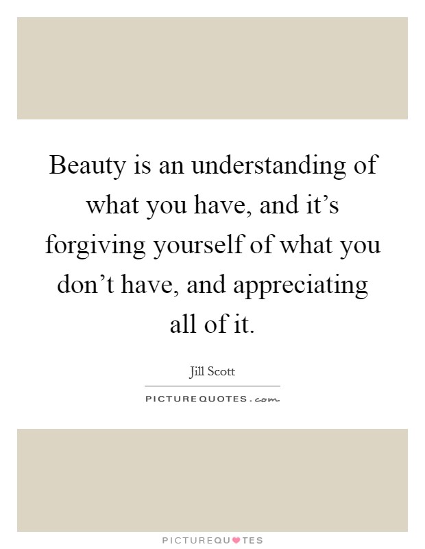 Beauty is an understanding of what you have, and it's forgiving yourself of what you don't have, and appreciating all of it. Picture Quote #1