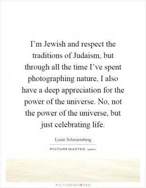 I’m Jewish and respect the traditions of Judaism, but through all the time I’ve spent photographing nature, I also have a deep appreciation for the power of the universe. No, not the power of the universe, but just celebrating life Picture Quote #1