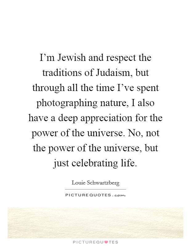 I'm Jewish and respect the traditions of Judaism, but through all the time I've spent photographing nature, I also have a deep appreciation for the power of the universe. No, not the power of the universe, but just celebrating life. Picture Quote #1