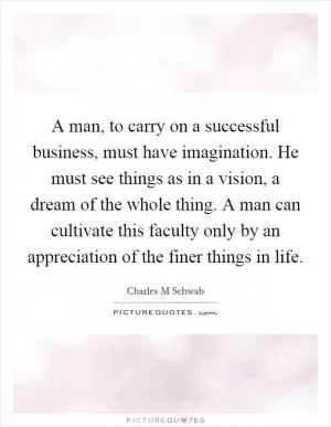 A man, to carry on a successful business, must have imagination. He must see things as in a vision, a dream of the whole thing. A man can cultivate this faculty only by an appreciation of the finer things in life Picture Quote #1