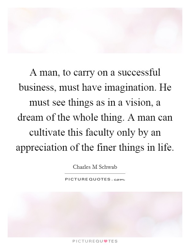 A man, to carry on a successful business, must have imagination. He must see things as in a vision, a dream of the whole thing. A man can cultivate this faculty only by an appreciation of the finer things in life. Picture Quote #1