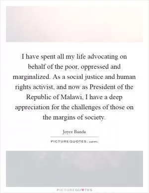 I have spent all my life advocating on behalf of the poor, oppressed and marginalized. As a social justice and human rights activist, and now as President of the Republic of Malawi, I have a deep appreciation for the challenges of those on the margins of society Picture Quote #1