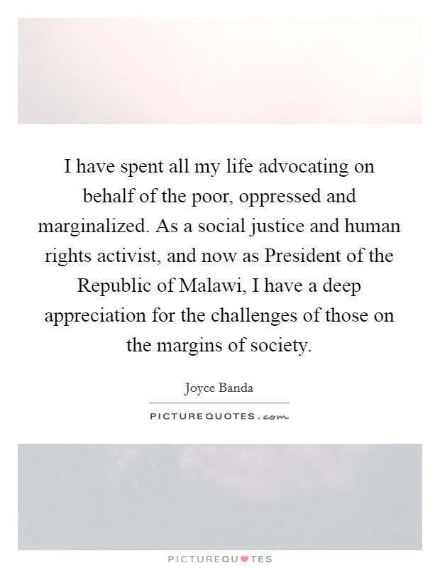 I have spent all my life advocating on behalf of the poor, oppressed and marginalized. As a social justice and human rights activist, and now as President of the Republic of Malawi, I have a deep appreciation for the challenges of those on the margins of society. Picture Quote #1