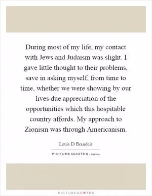 During most of my life, my contact with Jews and Judaism was slight. I gave little thought to their problems, save in asking myself, from time to time, whether we were showing by our lives due appreciation of the opportunities which this hospitable country affords. My approach to Zionism was through Americanism Picture Quote #1