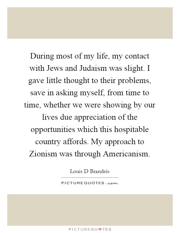 During most of my life, my contact with Jews and Judaism was slight. I gave little thought to their problems, save in asking myself, from time to time, whether we were showing by our lives due appreciation of the opportunities which this hospitable country affords. My approach to Zionism was through Americanism. Picture Quote #1