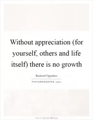 Without appreciation (for yourself, others and life itself) there is no growth Picture Quote #1