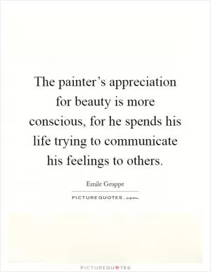The painter’s appreciation for beauty is more conscious, for he spends his life trying to communicate his feelings to others Picture Quote #1
