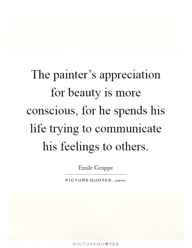 The painter's appreciation for beauty is more conscious, for he spends his life trying to communicate his feelings to others. Picture Quote #1