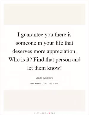 I guarantee you there is someone in your life that deserves more appreciation. Who is it? Find that person and let them know! Picture Quote #1