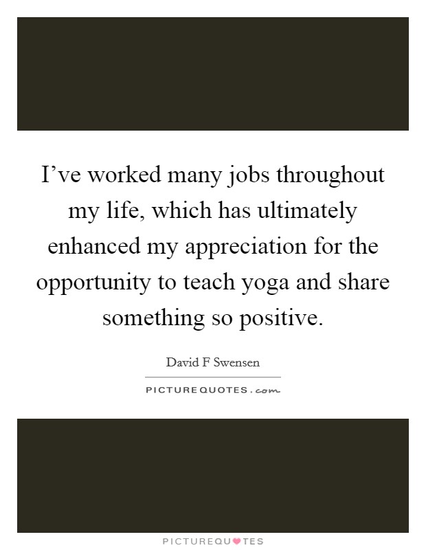 I've worked many jobs throughout my life, which has ultimately enhanced my appreciation for the opportunity to teach yoga and share something so positive. Picture Quote #1