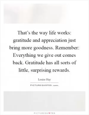 That’s the way life works: gratitude and appreciation just bring more goodness. Remember: Everything we give out comes back. Gratitude has all sorts of little, surprising rewards Picture Quote #1