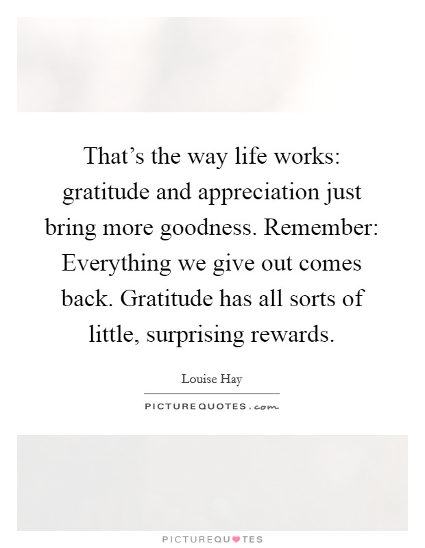 That's the way life works: gratitude and appreciation just bring more goodness. Remember: Everything we give out comes back. Gratitude has all sorts of little, surprising rewards. Picture Quote #1