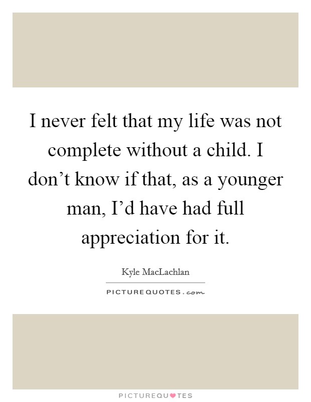 I never felt that my life was not complete without a child. I don't know if that, as a younger man, I'd have had full appreciation for it. Picture Quote #1