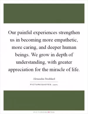 Our painful experiences strengthen us in becoming more empathetic, more caring, and deeper human beings. We grow in depth of understanding, with greater appreciation for the miracle of life Picture Quote #1