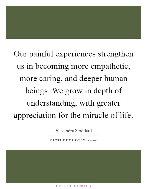Our painful experiences strengthen us in becoming more empathetic, more caring, and deeper human beings. We grow in depth of understanding, with greater appreciation for the miracle of life. Picture Quote #1