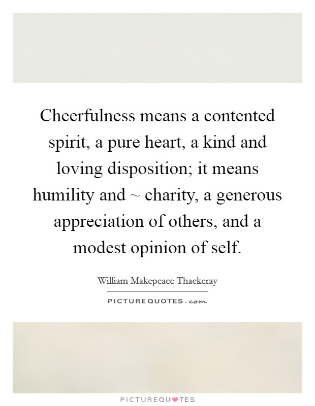 Cheerfulness means a contented spirit, a pure heart, a kind and loving disposition; it means humility and ~ charity, a generous appreciation of others, and a modest opinion of self. Picture Quote #1