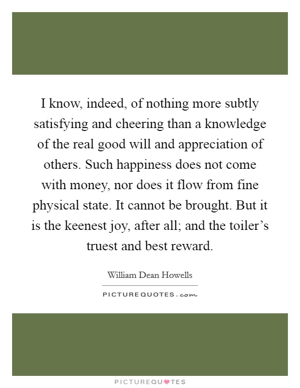 I know, indeed, of nothing more subtly satisfying and cheering than a knowledge of the real good will and appreciation of others. Such happiness does not come with money, nor does it flow from fine physical state. It cannot be brought. But it is the keenest joy, after all; and the toiler's truest and best reward. Picture Quote #1