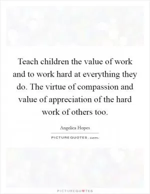 Teach children the value of work and to work hard at everything they do. The virtue of compassion and value of appreciation of the hard work of others too Picture Quote #1