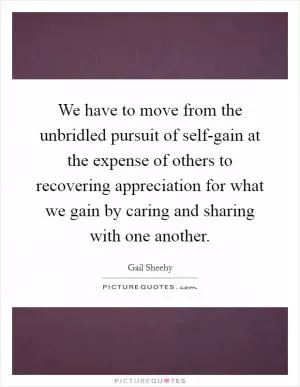 We have to move from the unbridled pursuit of self-gain at the expense of others to recovering appreciation for what we gain by caring and sharing with one another Picture Quote #1
