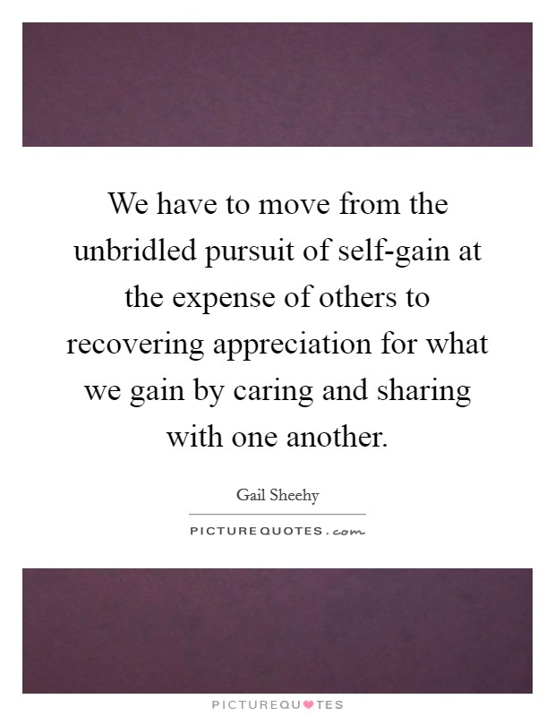 We have to move from the unbridled pursuit of self-gain at the expense of others to recovering appreciation for what we gain by caring and sharing with one another. Picture Quote #1
