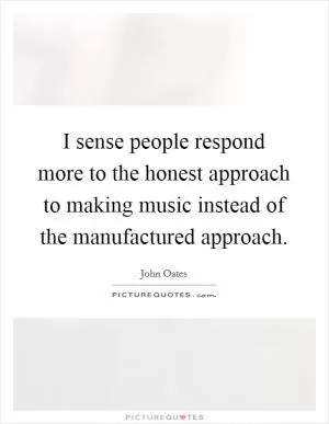 I sense people respond more to the honest approach to making music instead of the manufactured approach Picture Quote #1